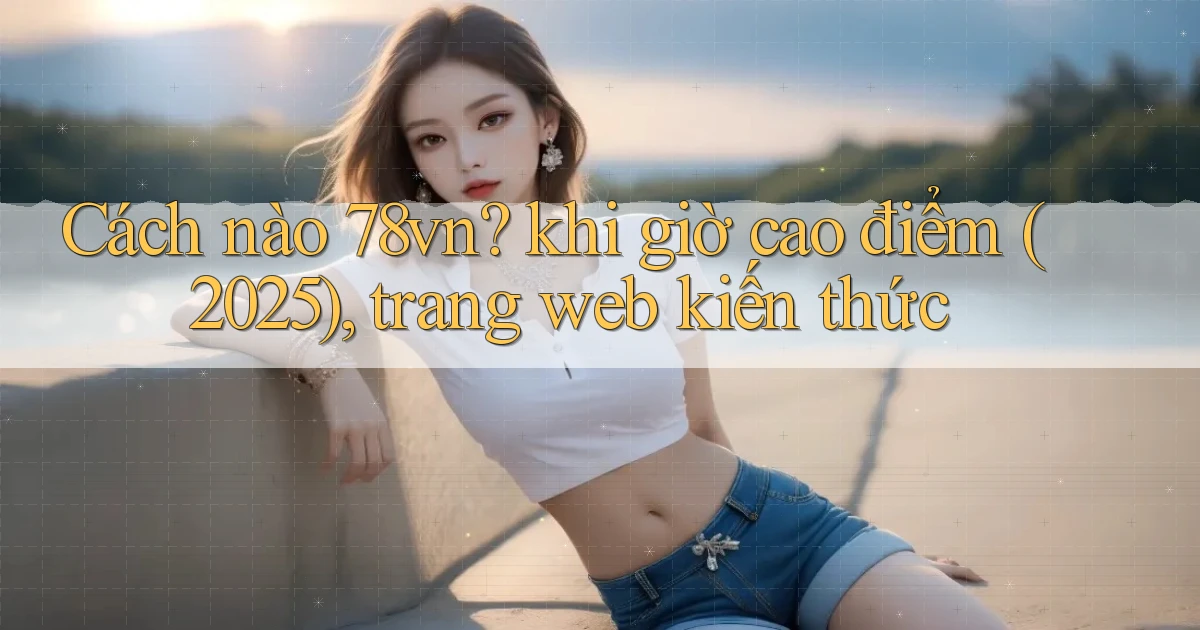 Cách nào 78vn khi giờ cao điểm (2025), trang web kiến thức