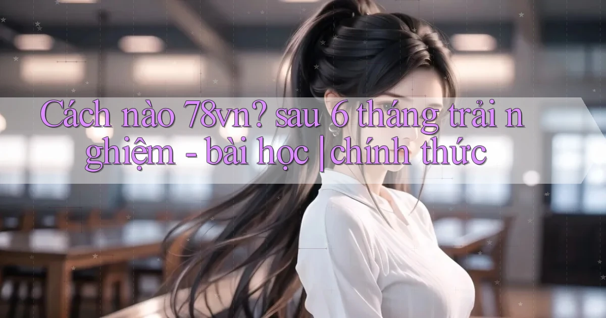 Cách nào 78vn sau 6 tháng trải nghiệm   bài học chính thức