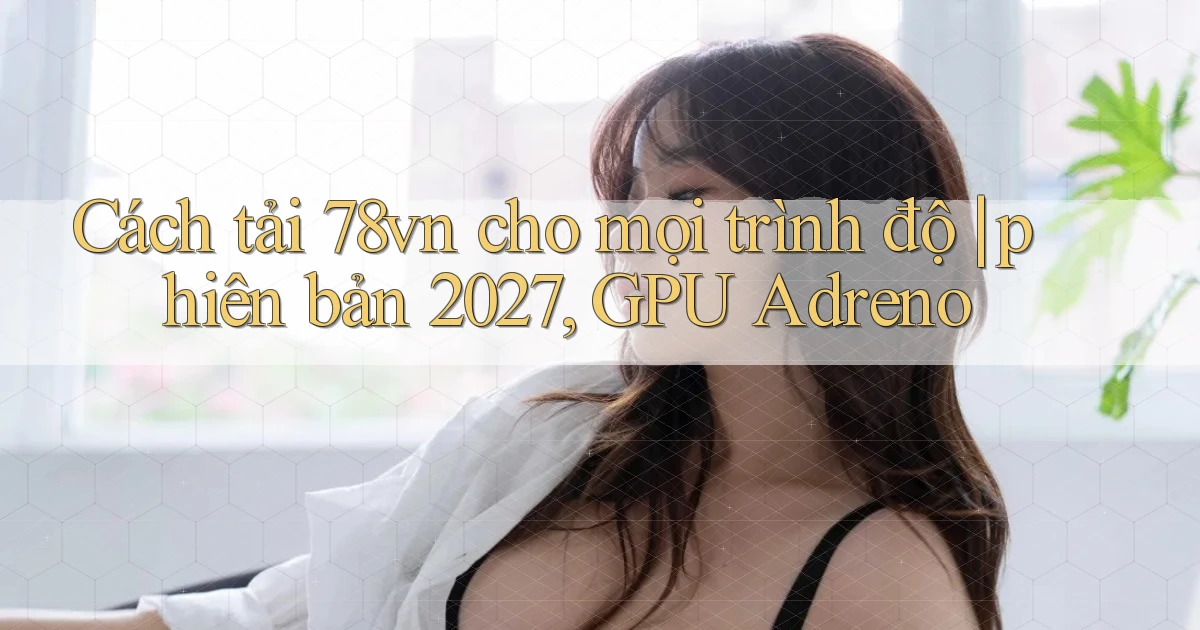 Cách tải 78vn cho mọi trình độ phiên bản 2027, GPU Adreno