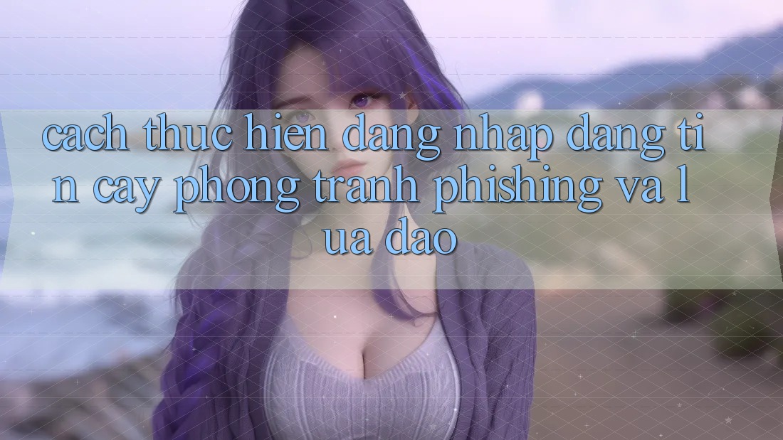 Cách thực hiện Đăng Nhập Đáng tin cậy - Phòng Tránh Phishing Và Lừa Đảo Cách thực hiện Đăng Nhập Đáng tin cậy - Phòng Tránh Phishing Và Lừa Đảo