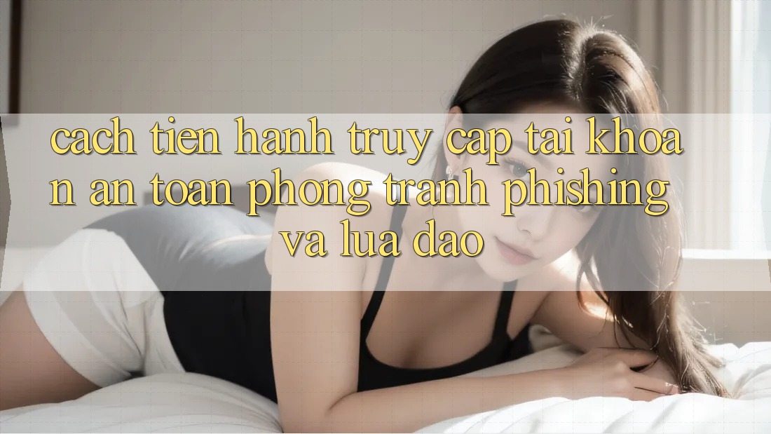 Cách tiến hành Truy cập tài khoản An Toàn - Phòng Tránh Phishing Và Lừa Đảo