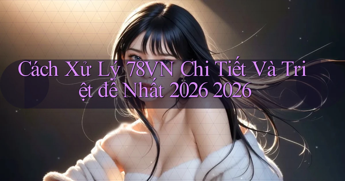 Cách xử lý 78vn chi tiết và triệt để nhất 2026 2026