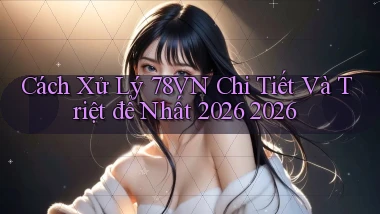 Cách xử lý 78vn chi tiết và triệt để nhất 2026 2026