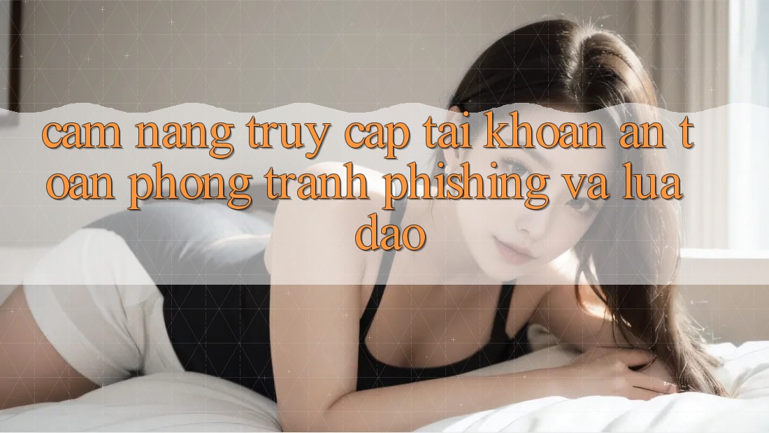Cẩm nang Truy cập tài khoản An Toàn - Phòng Tránh Phishing Và Lừa Đảo