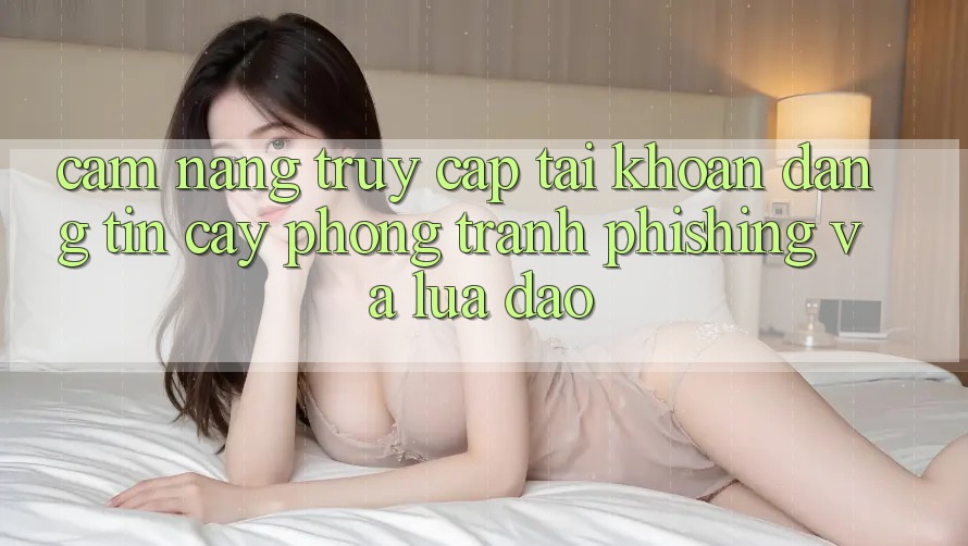 Cẩm nang Truy cập tài khoản Đáng tin cậy - Phòng Tránh Phishing Và Lừa Đảo