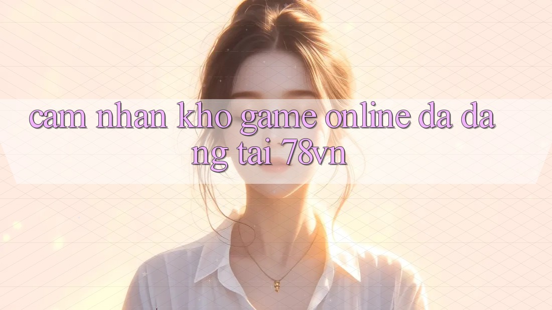 Cảm nhận Kho Game Online Đa Dạng Tại 78vn Cảm nhận Kho Game Online Đa Dạng Tại 78vn