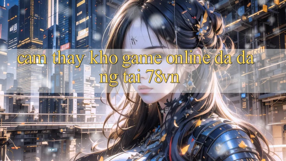 Cảm thấy Kho Game Online Đa Dạng Tại 78vn Cảm thấy Kho Game Online Đa Dạng Tại 78vn