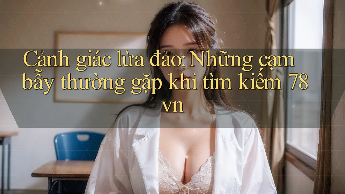 Cảnh giác lừa đảo: Những cạm bẫy thường gặp khi tìm kiếm 78vn Cảnh giác lừa đảo: Những cạm bẫy thường gặp khi tìm kiếm 78vn