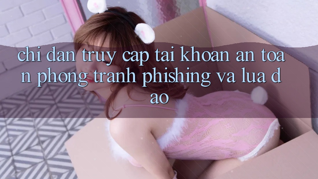 Chỉ dẫn Truy cập tài khoản An Toàn - Phòng Tránh Phishing Và Lừa Đảo
