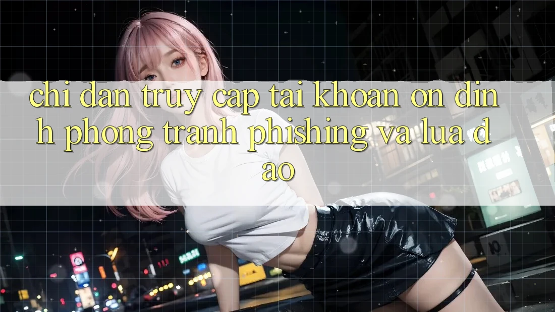 Chỉ dẫn Truy cập tài khoản Ổn định - Phòng Tránh Phishing Và Lừa Đảo