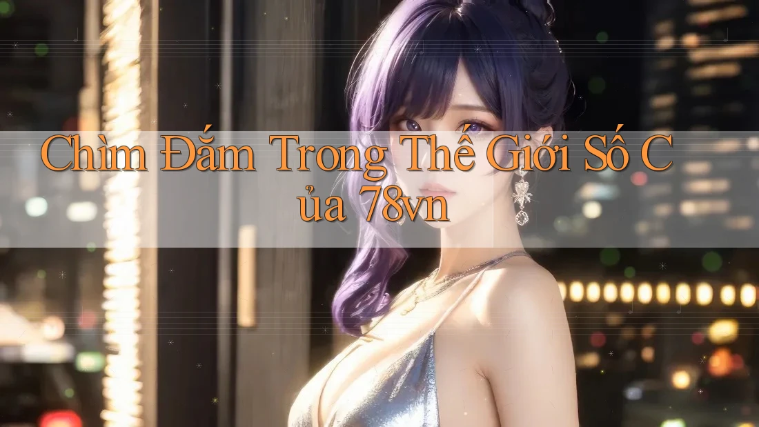Chìm Đắm Trong Thế Giới Số Của 78vn Chìm Đắm Trong Thế Giới Số Của 78vn