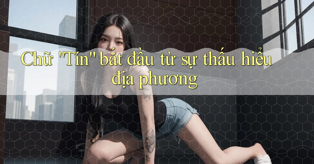 Chữ “Tín” bắt đầu từ sự thấu hiểu địa phương Chữ “Tín” bắt đầu từ sự thấu hiểu địa phương
