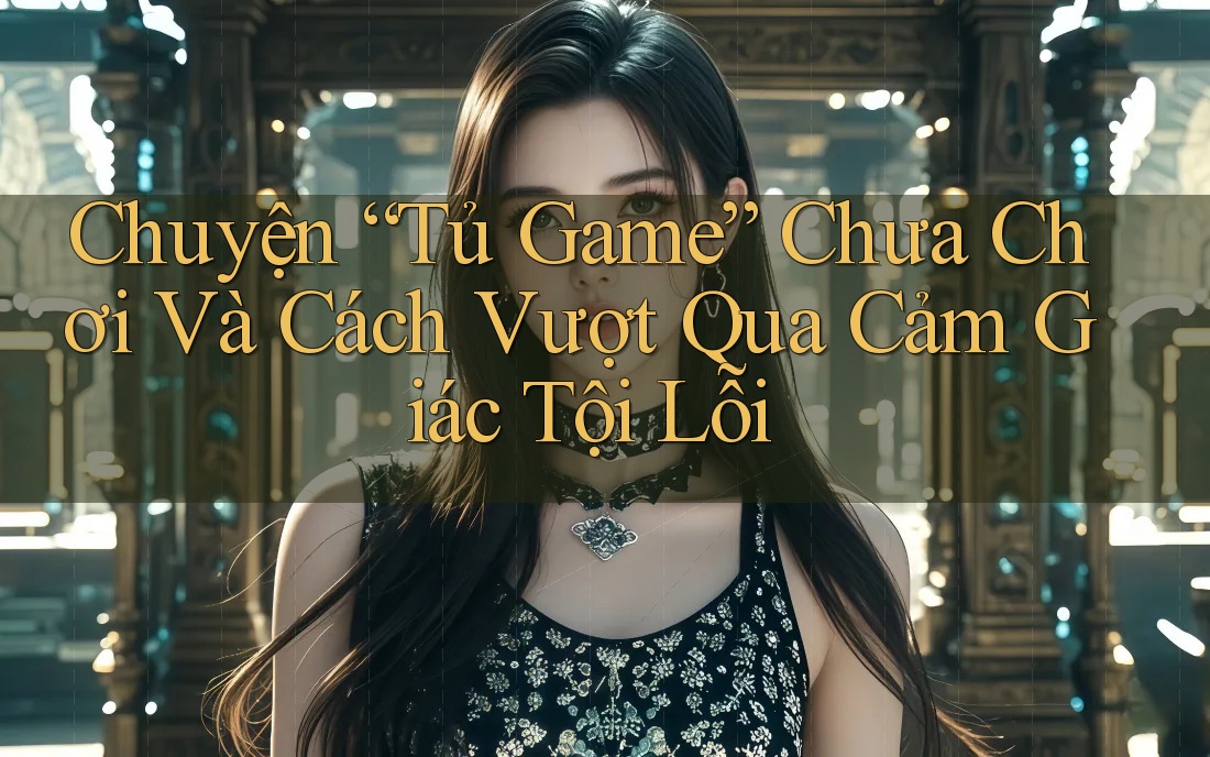 Chuyện “Tủ Game” Chưa Chơi Và Cách Vượt Qua Cảm Giác Tội Lỗi Chuyện “Tủ Game” Chưa Chơi Và Cách Vượt Qua Cảm Giác Tội Lỗi