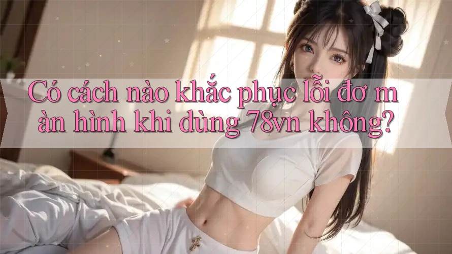Có cách nào khắc phục lỗi đơ màn hình khi dùng 78vn không? Có cách nào khắc phục lỗi đơ màn hình khi dùng 78vn không?