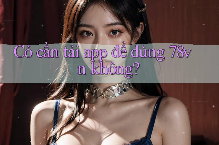 Có cần tải app để dùng 78vn không? Có cần tải app để dùng 78vn không?