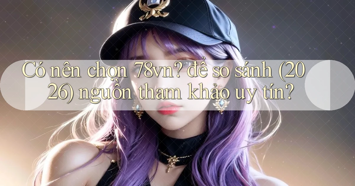 Có nên chọn 78vn để so sánh (2026) nguồn tham khảo uy tín