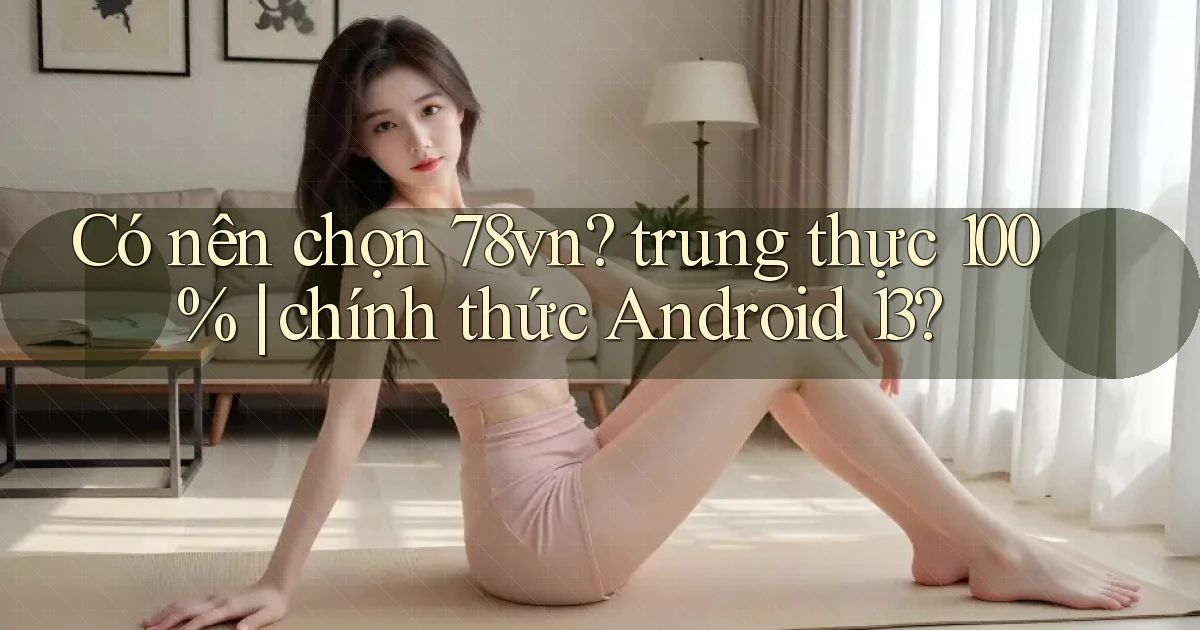 Có nên chọn 78vn trung thực 100% chính thức Android 13