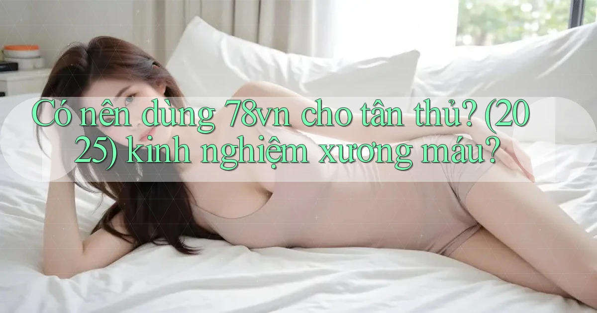 Có nên dùng 78vn cho tân thủ (2025) kinh nghiệm xương máu