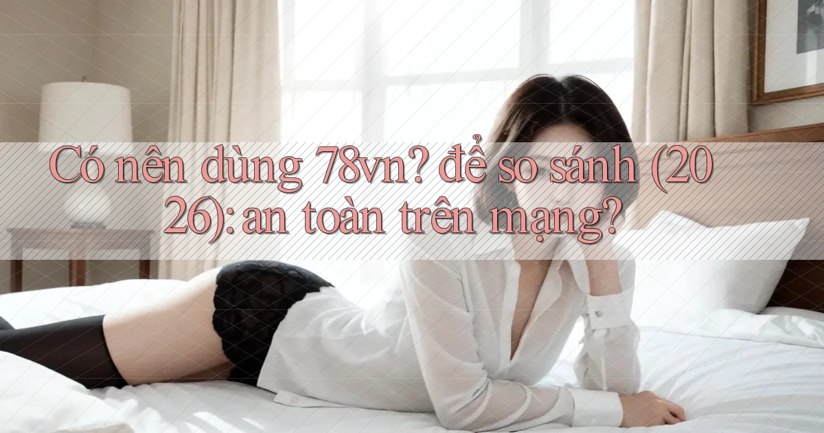 Có nên dùng 78vn để so sánh (2026) an toàn trên mạng