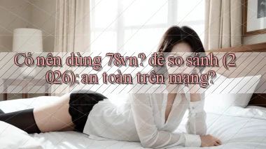 Có nên dùng 78vn để so sánh (2026) an toàn trên mạng