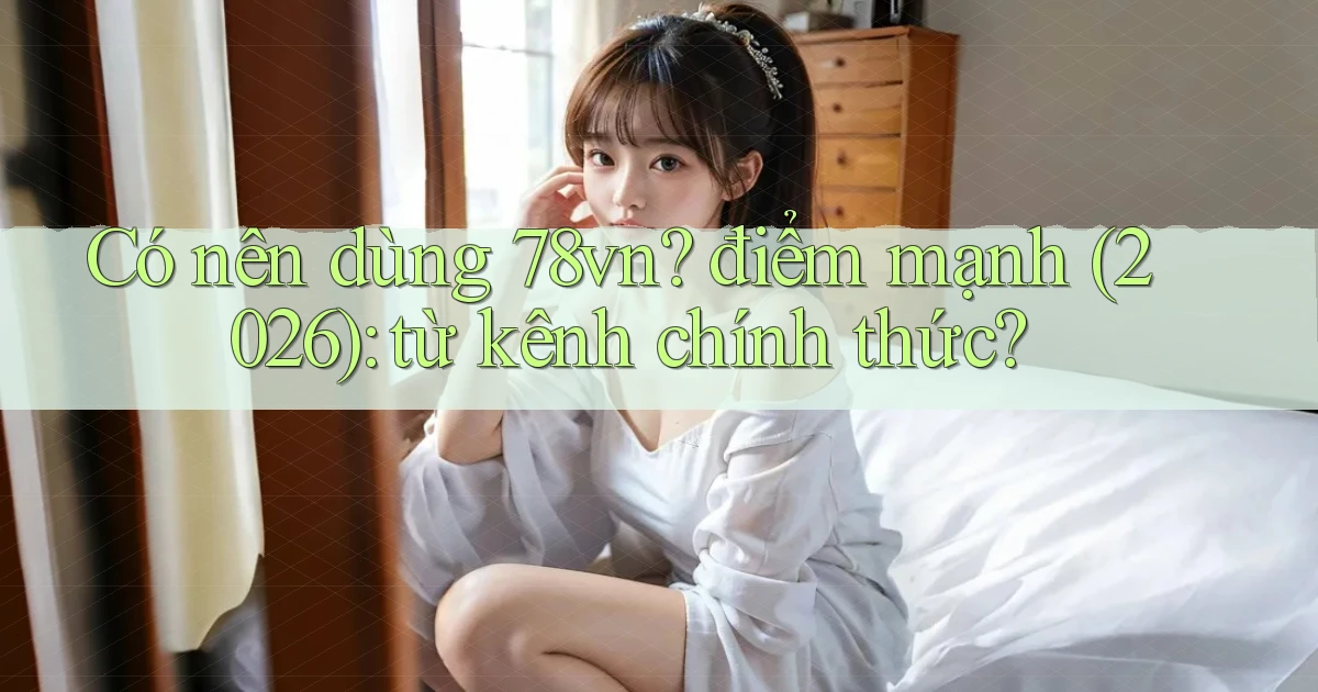 Có nên dùng 78vn điểm mạnh (2026) từ kênh chính thức