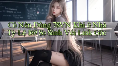 Có nên dùng 78vn khi ở nhà tỷ lệ 169 so sánh với link gốc