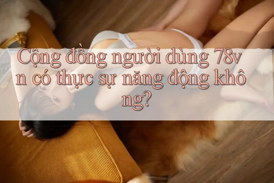 Cộng đồng người dùng 78vn có thực sự năng động không? Cộng đồng người dùng 78vn có thực sự năng động không?
