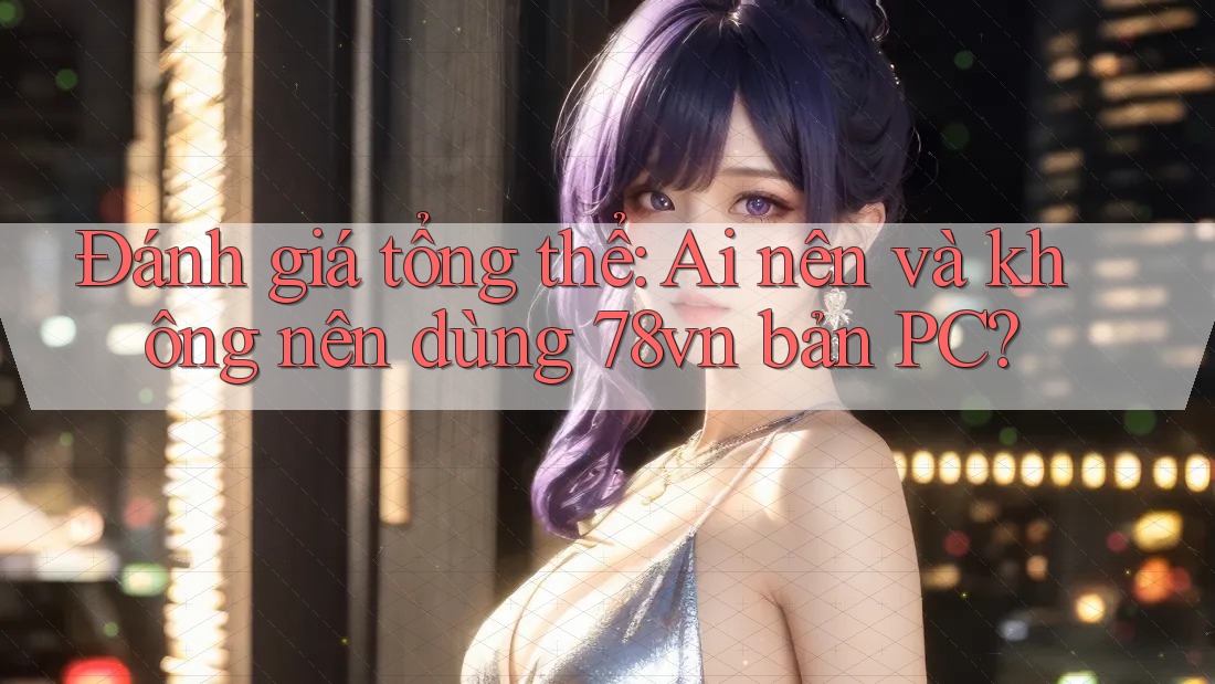 Đánh giá tổng thể: Ai nên và không nên dùng 78vn bản PC? Đánh giá tổng thể: Ai nên và không nên dùng 78vn bản PC?