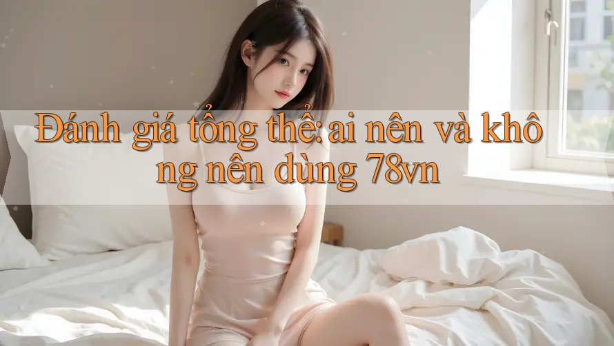Đánh giá tổng thể: Ai nên và không nên dùng 78vn? Đánh giá tổng thể: Ai nên và không nên dùng 78vn?