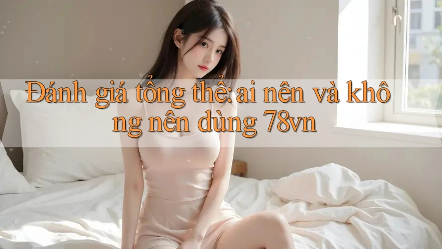 Đánh giá tổng thể: ai nên và không nên dùng 78vn? Đánh giá tổng thể: ai nên và không nên dùng 78vn?