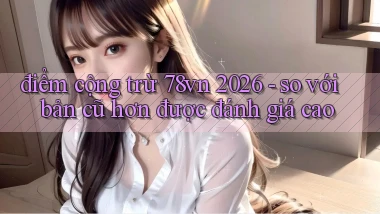 điểm cộng trừ 78vn 2026   so với bản cũ hơn được đánh giá cao