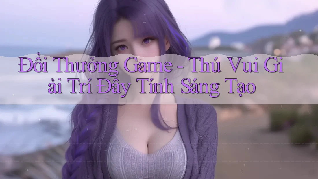 Đổi Thưởng Game - Thú Vui Giải Trí Đầy Tính Sáng Tạo Đổi Thưởng Game - Thú Vui Giải Trí Đầy Tính Sáng Tạo