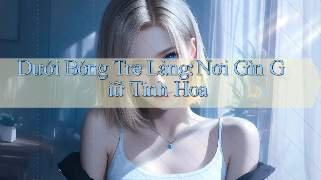Dưới Bóng Tre Làng: Nơi Gìn Giữ Tinh Hoa