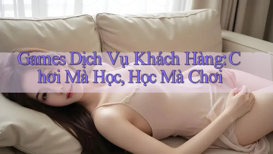 Games Dịch Vụ Khách Hàng: Chơi Mà Học, Học Mà Chơi Games Dịch Vụ Khách Hàng: Chơi Mà Học, Học Mà Chơi