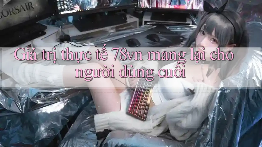 Giá trị thực tế 78vn mang lại cho người dùng cuối Giá trị thực tế 78vn mang lại cho người dùng cuối