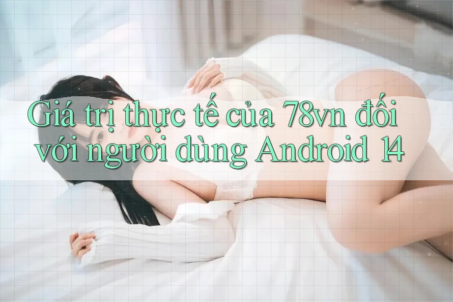 Giá trị thực tế của 78vn đối với người dùng Android 14 Giá trị thực tế của 78vn đối với người dùng Android 14