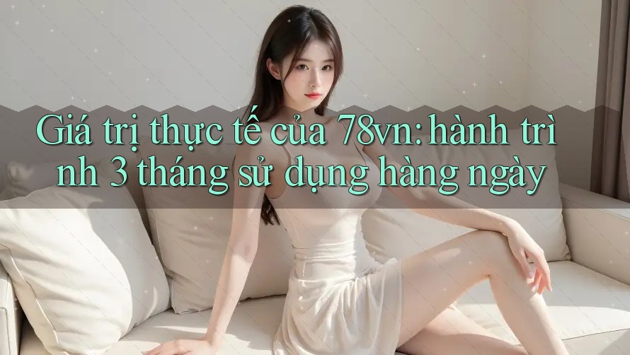 Giá trị thực tế của 78vn: hành trình 3 tháng sử dụng hàng ngày Giá trị thực tế của 78vn: hành trình 3 tháng sử dụng hàng ngày