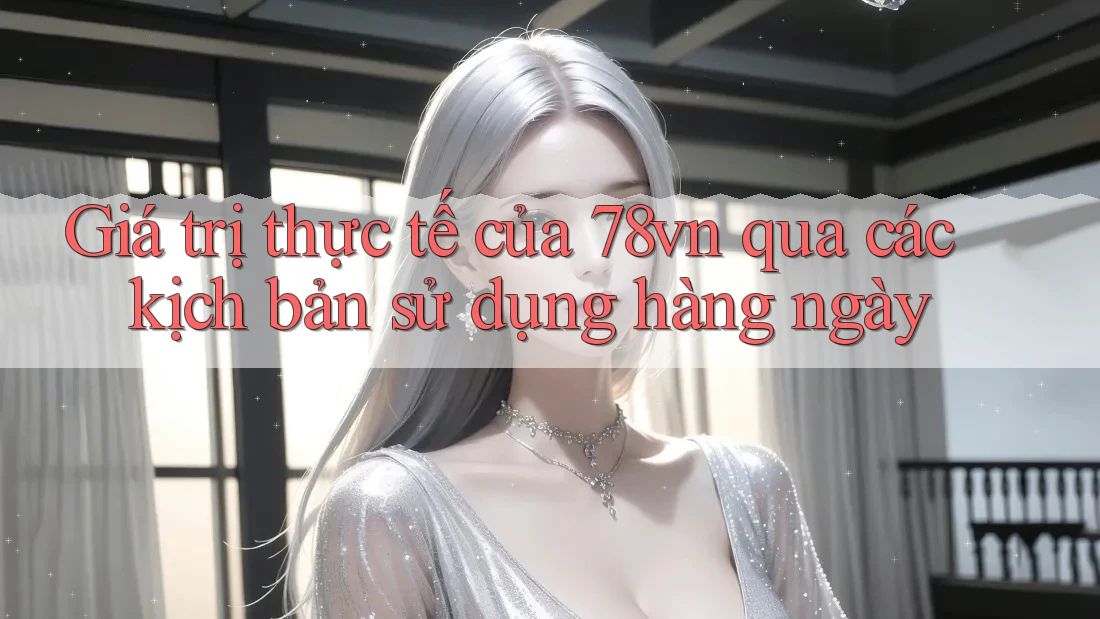 Giá trị thực tế của 78vn qua các kịch bản sử dụng hàng ngày Giá trị thực tế của 78vn qua các kịch bản sử dụng hàng ngày