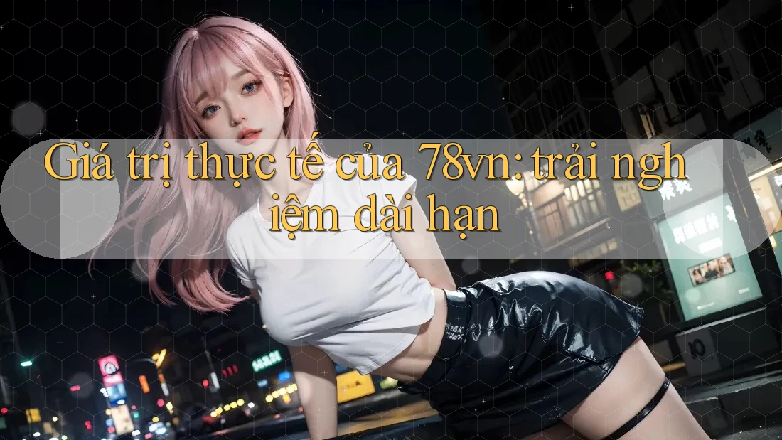 Giá trị thực tế của 78vn: trải nghiệm dài hạn Giá trị thực tế của 78vn: trải nghiệm dài hạn