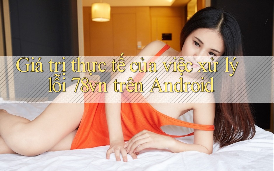 Giá trị thực tế của việc xử lý lỗi 78vn trên Android Giá trị thực tế của việc xử lý lỗi 78vn trên Android