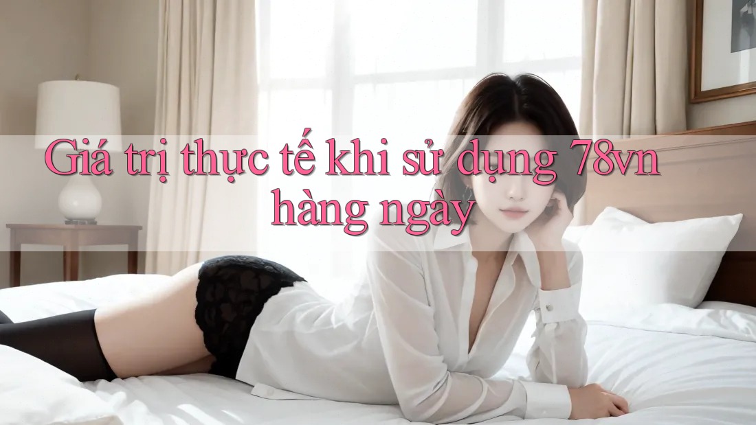 Giá trị thực tế khi sử dụng 78vn hàng ngày Giá trị thực tế khi sử dụng 78vn hàng ngày