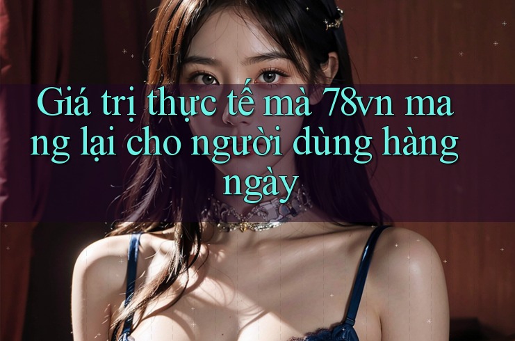 Giá trị thực tế mà 78vn mang lại cho người dùng hàng ngày