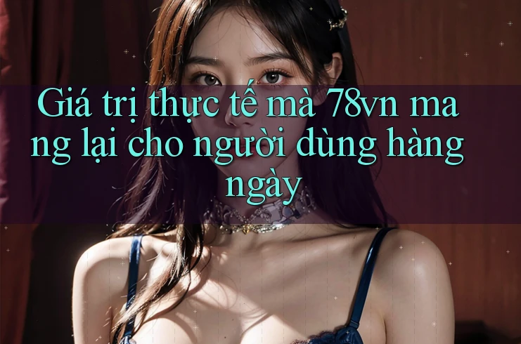 Giá trị thực tế mà 78vn mang lại cho người dùng hàng ngày Giá trị thực tế mà 78vn mang lại cho người dùng hàng ngày