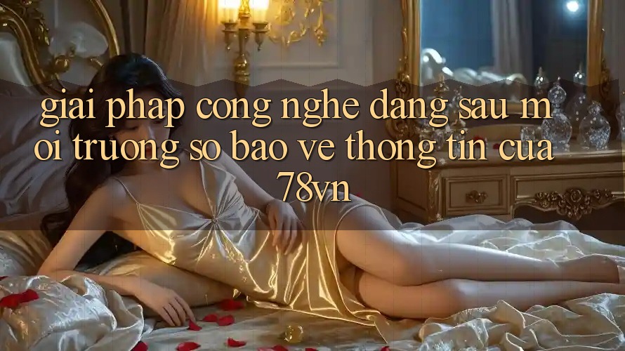 Giải Pháp Công Nghệ Đằng Sau Môi trường số Bảo vệ thông tin Của 78vn Giải Pháp Công Nghệ Đằng Sau Môi trường số Bảo vệ thông tin Của 78vn