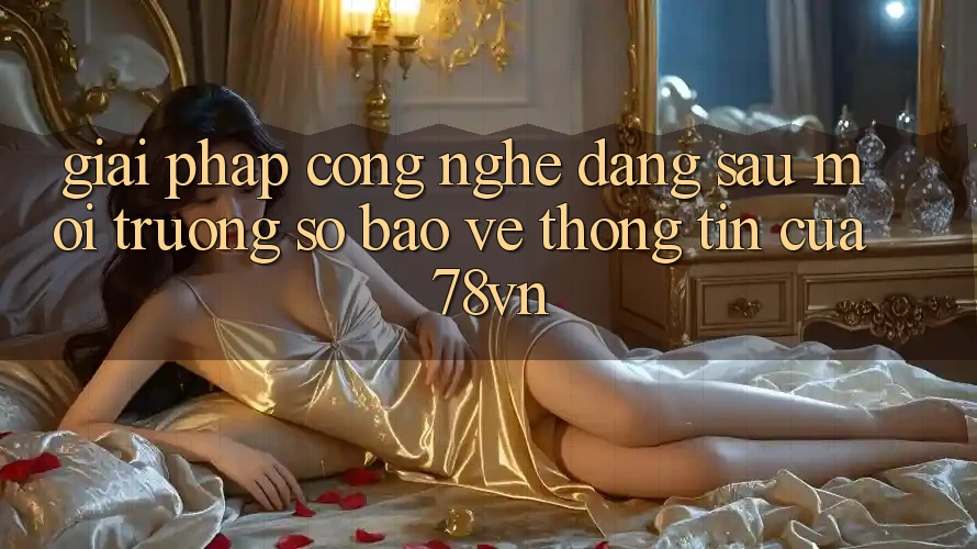 Giải Pháp Công Nghệ Đằng Sau Môi trường số Bảo vệ thông tin Của 78vn