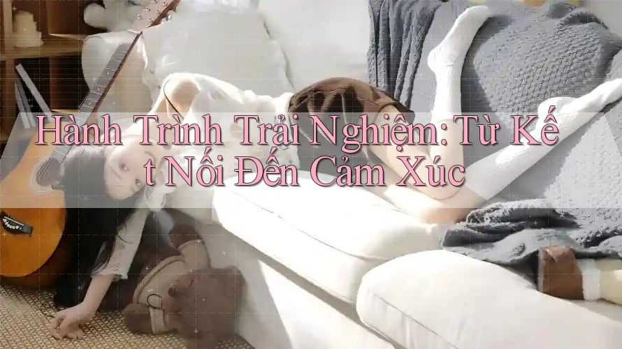 Hành Trình Trải Nghiệm: Từ Kết Nối Đến Cảm Xúc Hành Trình Trải Nghiệm: Từ Kết Nối Đến Cảm Xúc