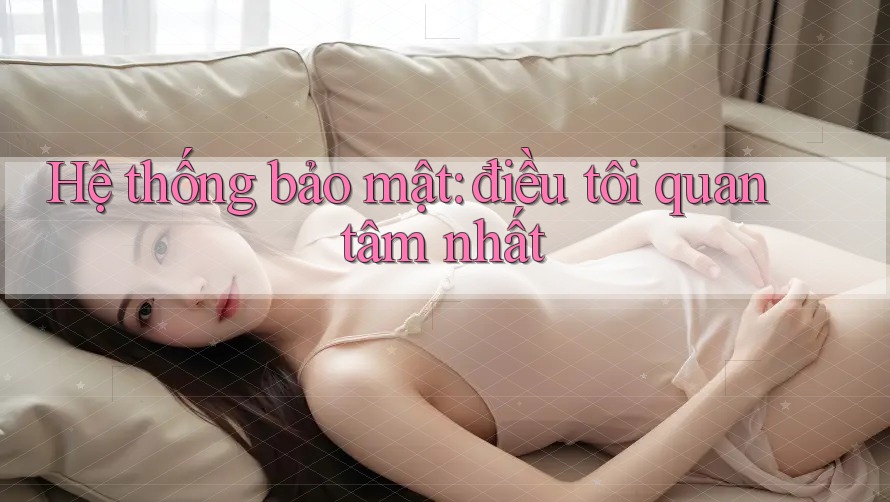 Hệ thống bảo mật: điều tôi quan tâm nhất Hệ thống bảo mật: điều tôi quan tâm nhất