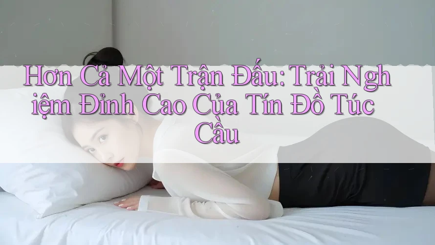 Hơn Cả Một Trận Đấu: Trải Nghiệm Đỉnh Cao Của Tín Đồ Túc Cầu Hơn Cả Một Trận Đấu: Trải Nghiệm Đỉnh Cao Của Tín Đồ Túc Cầu