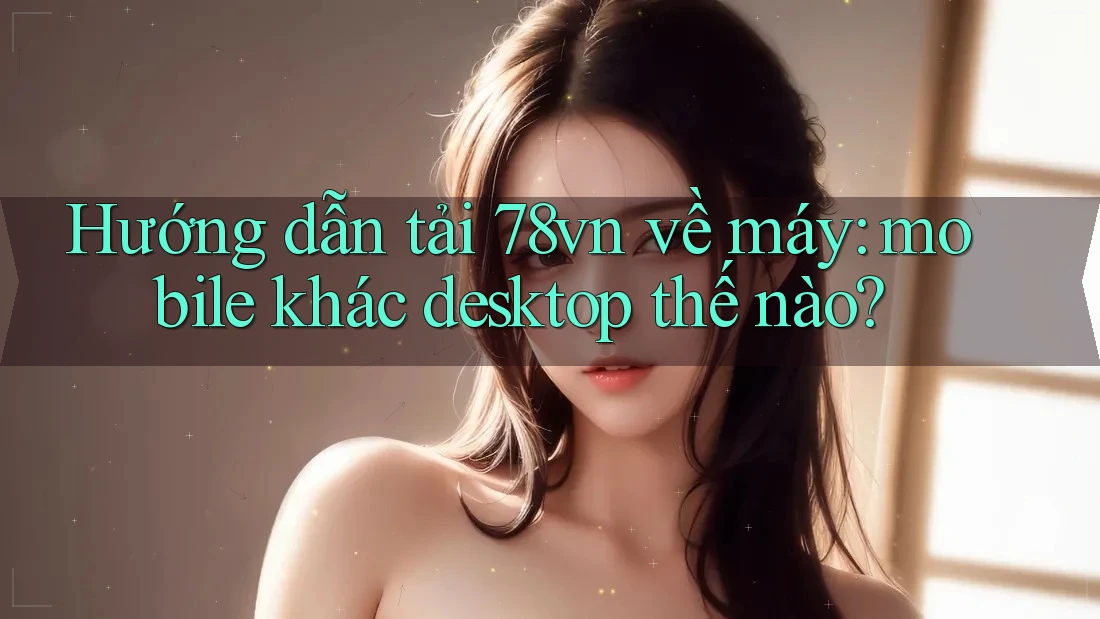 Hướng dẫn tải 78vn về máy: mobile khác desktop thế nào?