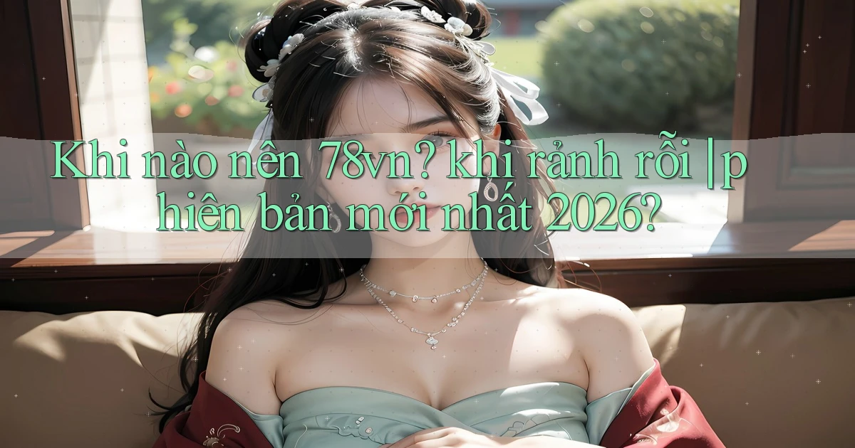 Khi nào nên 78vn khi rảnh rỗi phiên bản mới nhất 2026